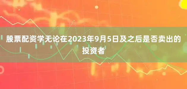 股票配资学无论在2023年9月5日及之后是否卖出的投资者