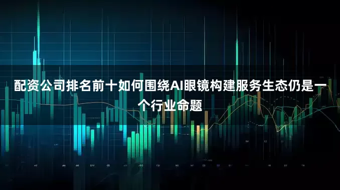 配资公司排名前十如何围绕AI眼镜构建服务生态仍是一个行业命题